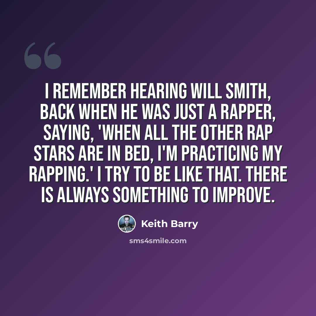 “I remember hearing Will Smith, back when he was just a rapper, saying, 'When all the other rap stars are in bed, I'm practicing my rapping.' I try to be like that. There is always something to improve.” quote by Keith Barry