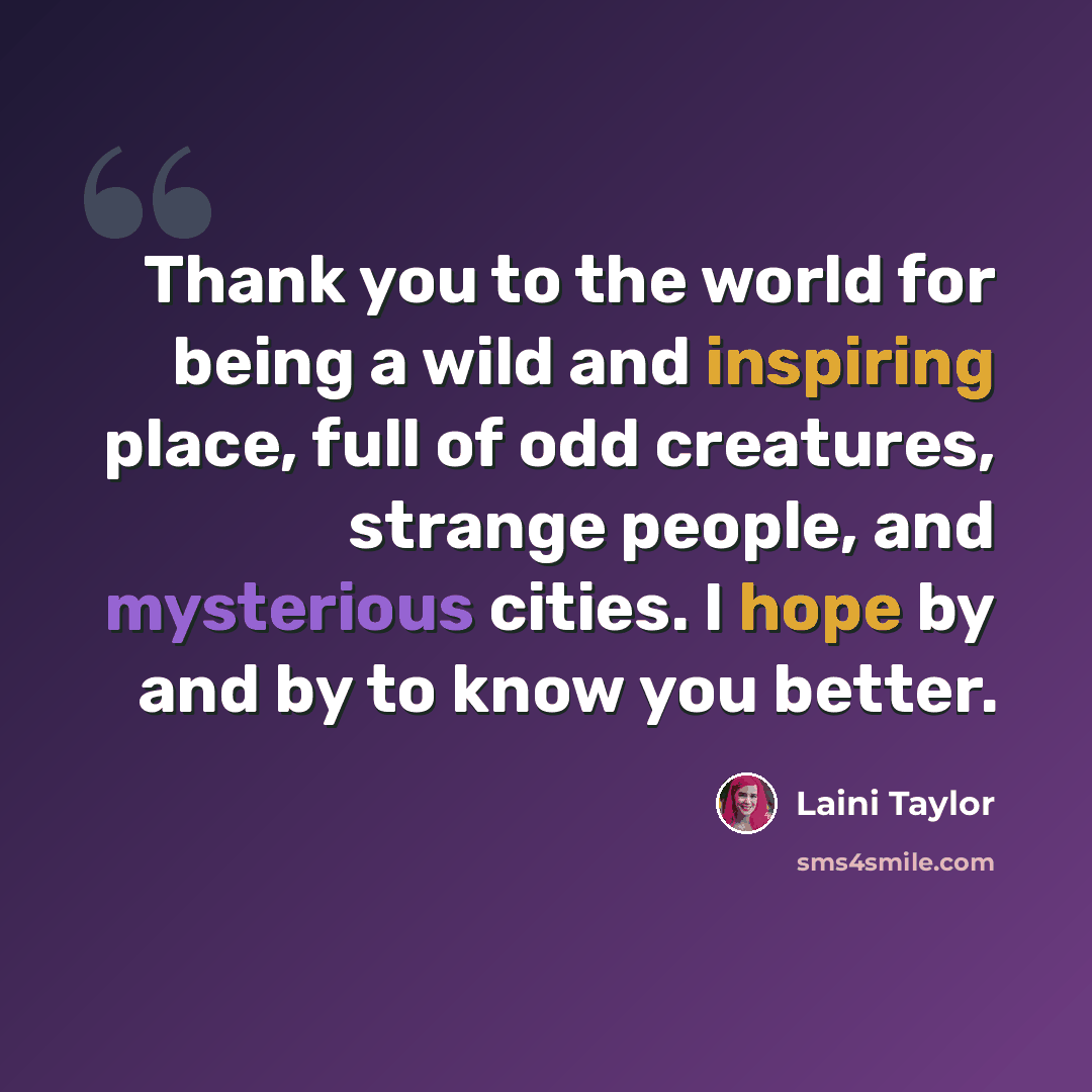 “Thank you to the world for being a wild and inspiring place, full of odd creatures, strange people, and mysterious cities. I hope by and by to know you better.” quote by Laini Taylor