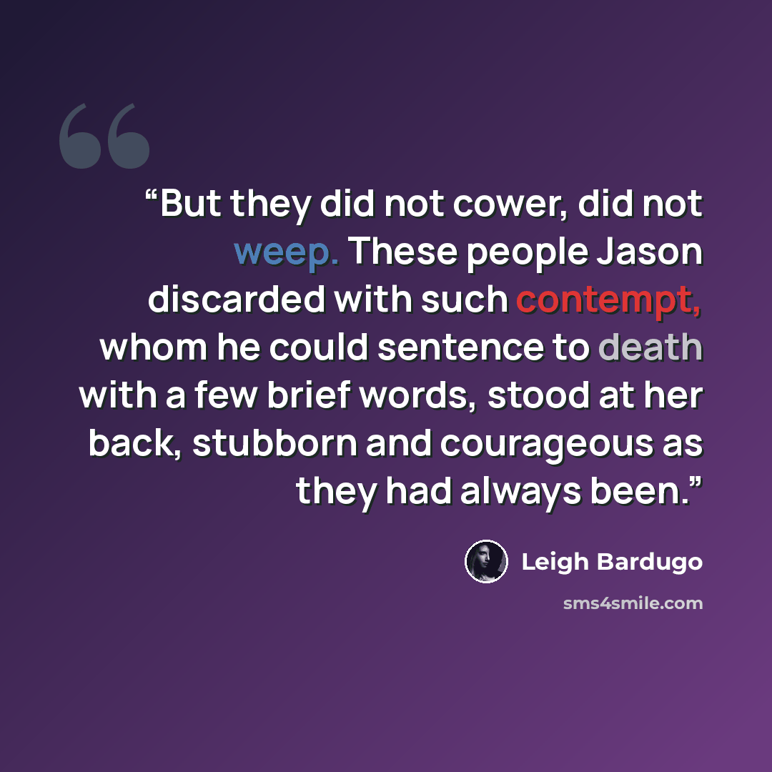 “But they did not cower, did not weep. These people Jason discarded with such contempt, whom he could sentence to death with a few brief words, stood at her back, stubborn and courageous as they had always been.” quote by Leigh Bardugo