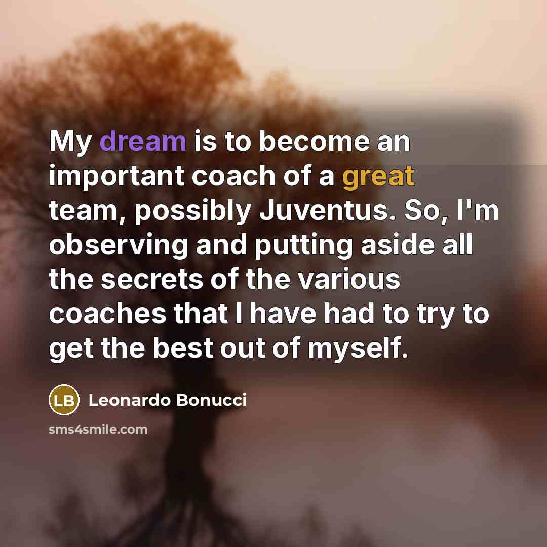 “My dream is to become an important coach of a great team, possibly Juventus. So, I'm observing and putting aside all the secrets of the various coaches that I have had to try to get the best out of myself.” quote by Leonardo Bonucci