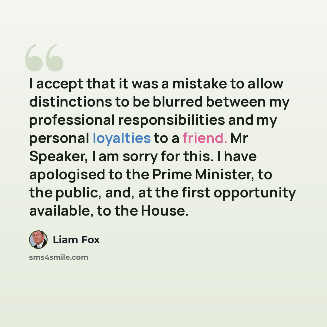 “I accept that it was a mistake to allow distinctions to be blurred between my professional responsibilities and my personal loyalties to a friend. Mr Speaker, I am sorry for this. I have apologised to the Prime Minister, to the public, and, at the first opportunity available, to the House.” quote by Liam Fox