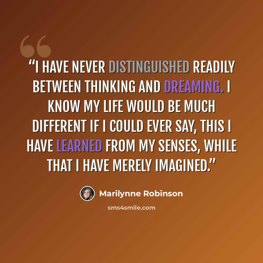 “I have never distinguished readily between thinking and dreaming. I know my life would be much different if I could ever say, This I have learned from my senses, while that I have merely imagined.” quote by Marilynne Robinson