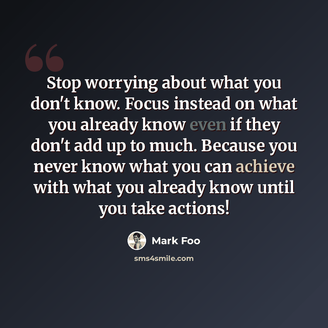 “Stop worrying about what you don't know. Focus instead on what you already know even if they don't add up to much. Because you never know what you can achieve with what you already know until you take actions!” quote by Mark Foo