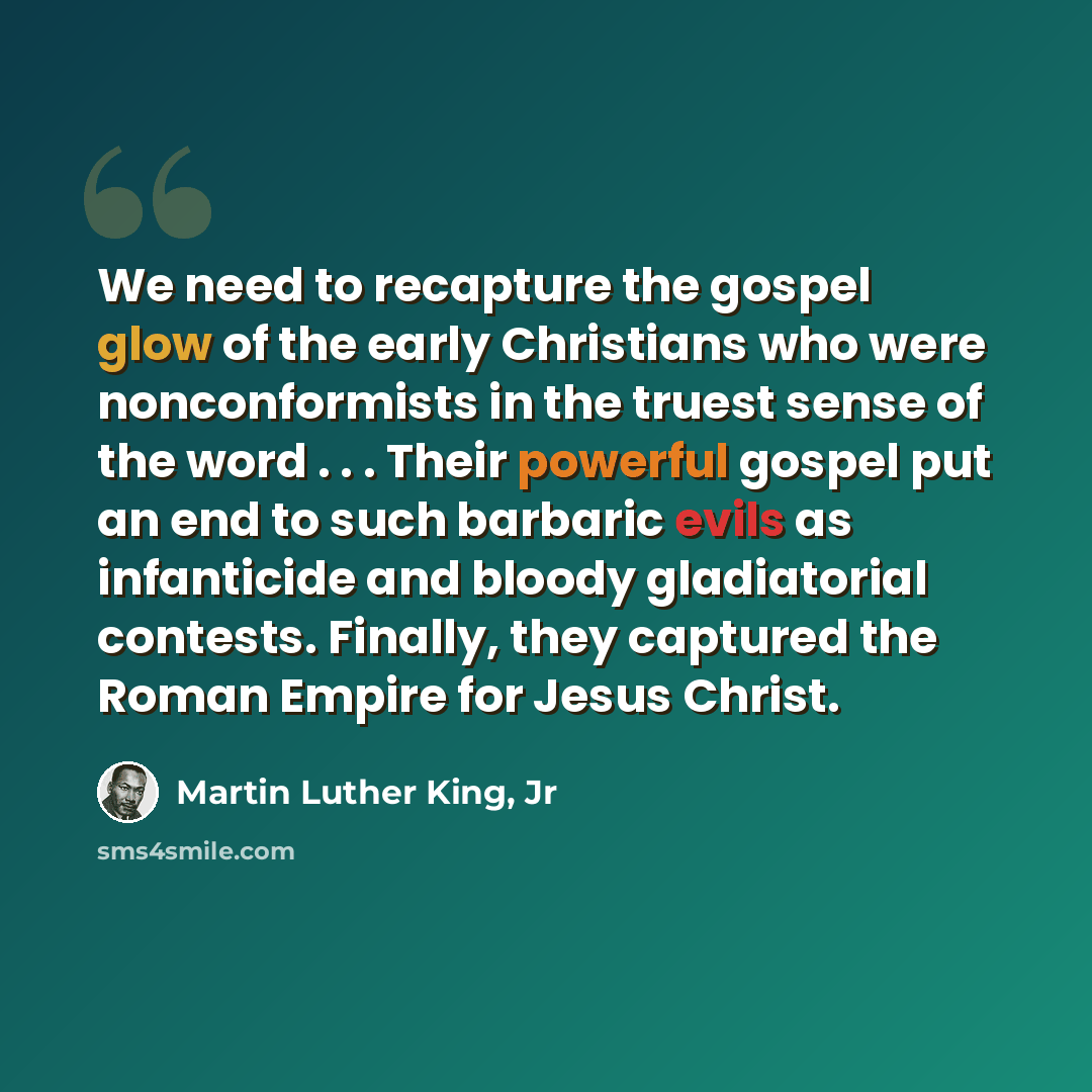 “We need to recapture the gospel glow of the early Christians who were nonconformists in the truest sense of the word . . . Their powerful gospel put an end to such barbaric evils as infanticide and bloody gladiatorial contests. Finally, they captured the Roman Empire for Jesus Christ.” quote by Martin Luther King, Jr