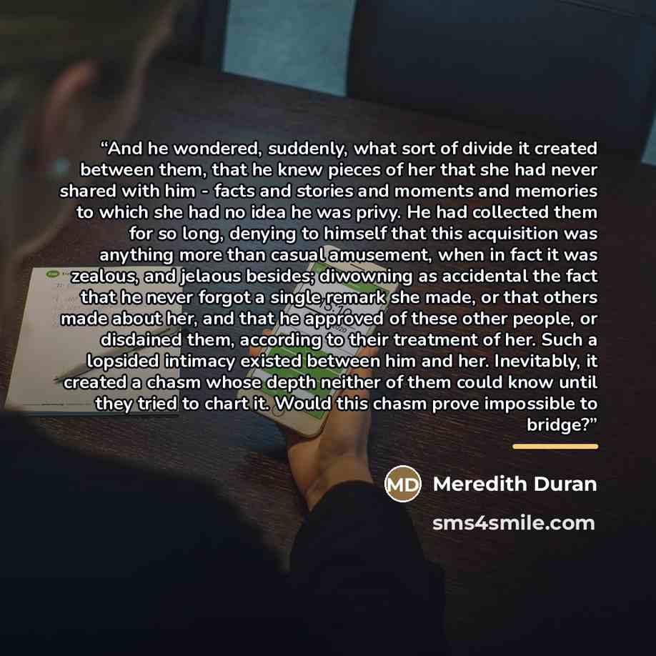 “And he wondered, suddenly, what sort of divide it created between them, that he knew pieces of her that she had never shared with him - facts and stories and moments and memories to which she had no idea he was privy. He had collected them for so long, denying to himself that this acquisition was…” quote by Meredith Duran