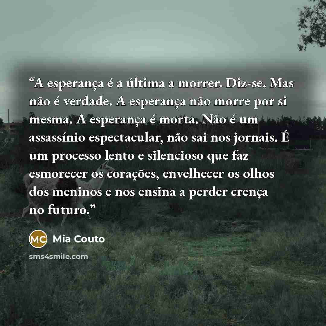 “A esperança é a última a morrer. Diz-se. Mas não é verdade. A esperança não morre por si mesma. A esperança é morta. Não é um assassínio espectacular, não sai nos jornais. É um processo lento e silencioso que faz esmorecer os corações, envelhecer os olhos dos meninos e nos ensina a perder crença…” quote by Mia Couto