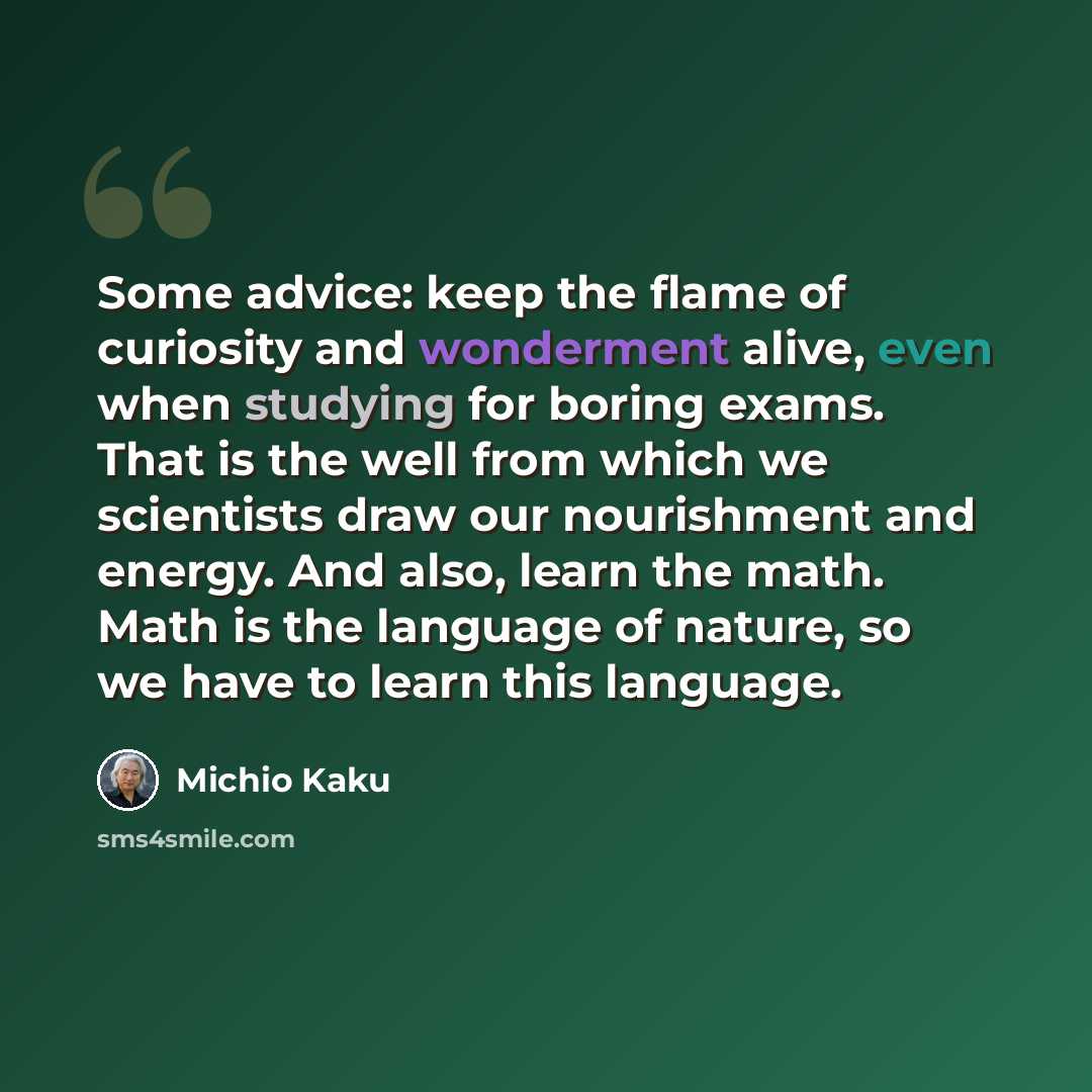 “Some advice: keep the flame of curiosity and wonderment alive, even when studying for boring exams. That is the well from which we scientists draw our nourishment and energy. And also, learn the math. Math is the language of nature, so we have to learn this language.” quote by Michio Kaku