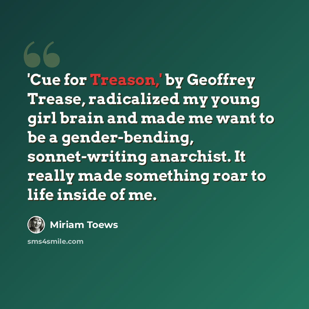 “'Cue for Treason,' by Geoffrey Trease, radicalized my young girl brain and made me want to be a gender-bending, sonnet-writing anarchist. It really made something roar to life inside of me.” quote by Miriam Toews