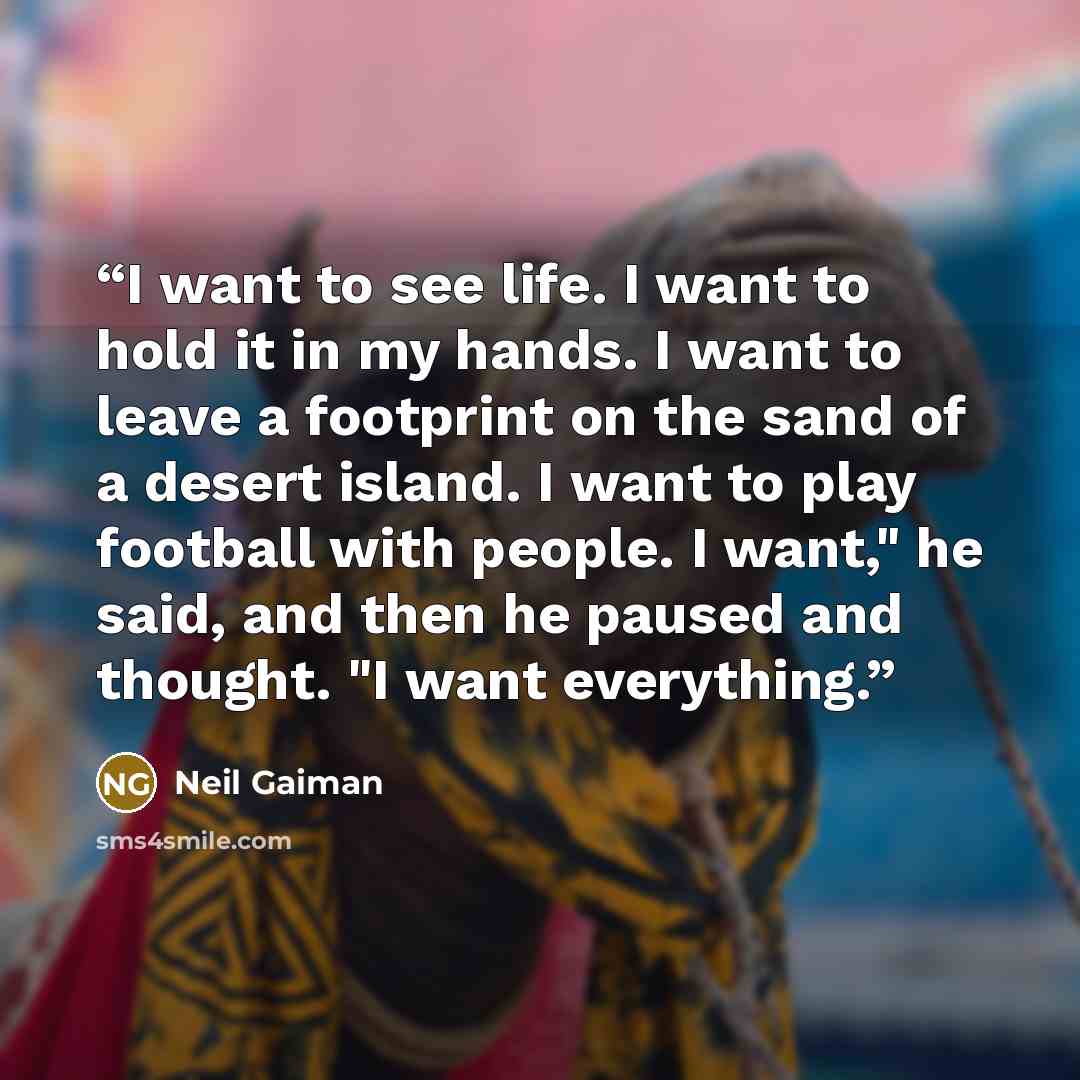 “I want to see life. I want to hold it in my hands. I want to leave a footprint on the sand of a desert island. I want to play football with people. I want," he said, and then he paused and thought. "I want everything.” quote by Neil Gaiman