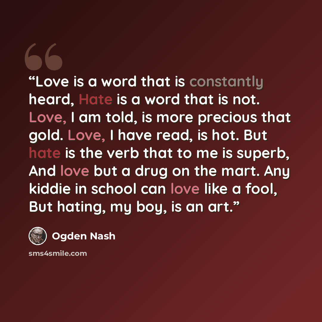 “Love is a word that is constantly heard, Hate is a word that is not. Love, I am told, is more precious that gold. Love, I have read, is hot. But hate is the verb that to me is superb, And love but a drug on the mart. Any kiddie in school can love like a fool, But hating, my boy, is an art.” quote by Ogden Nash
