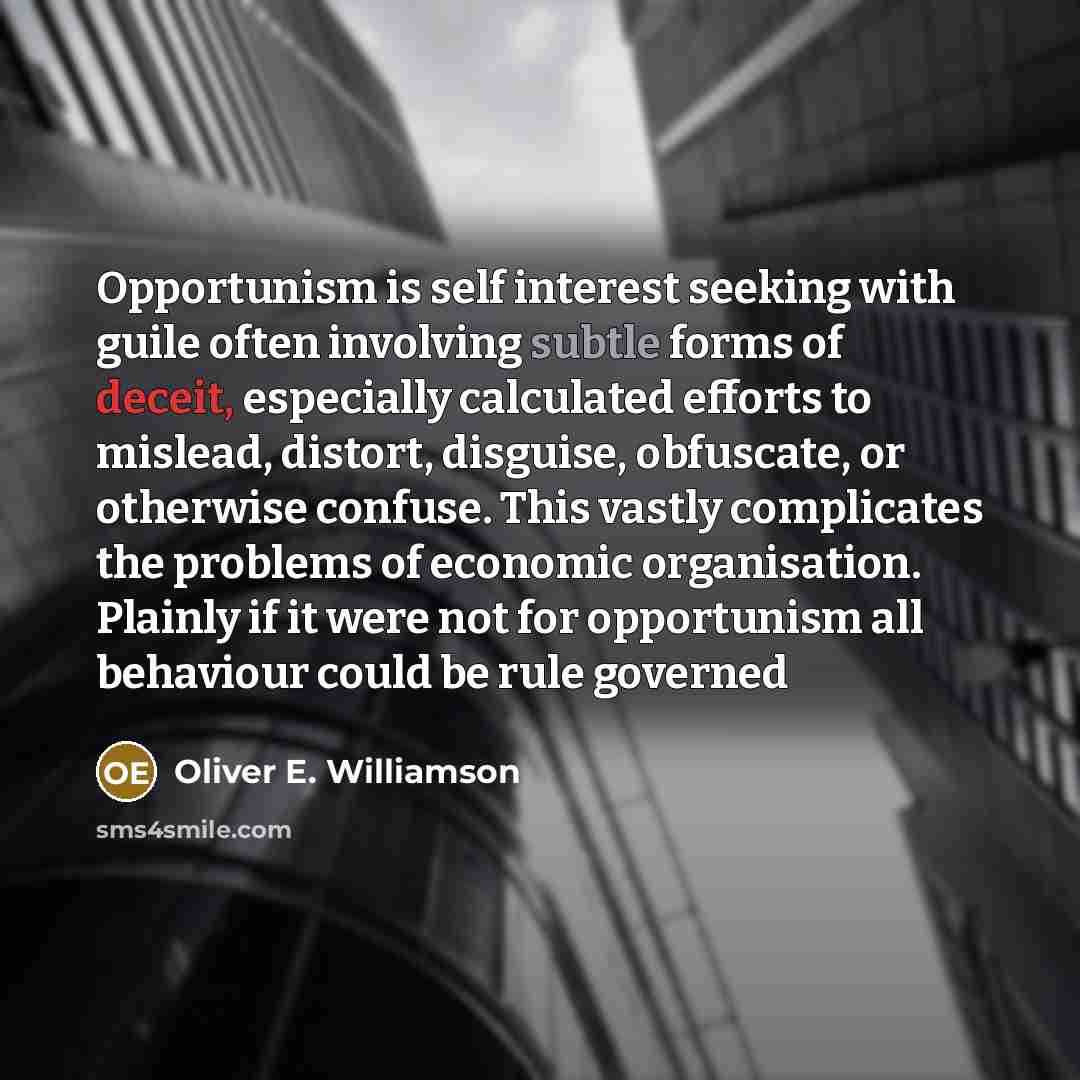 “Opportunism is self interest seeking with guile often involving subtle forms of deceit, especially calculated efforts to mislead, distort, disguise, obfuscate, or otherwise confuse. This vastly complicates the problems of economic organisation. Plainly if it were not for opportunism all behaviour…” quote by Oliver E. Williamson