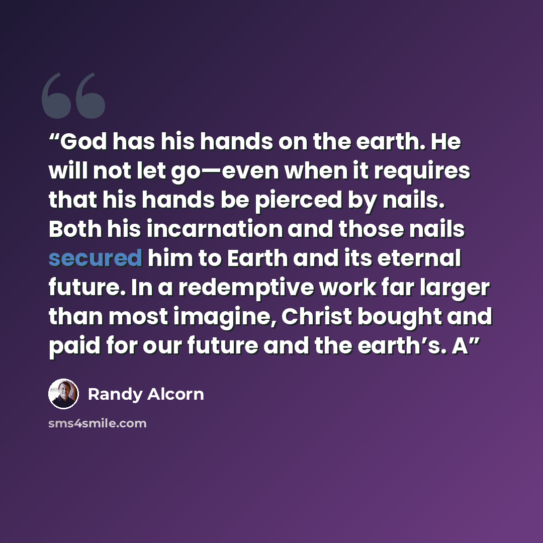 “God has his hands on the earth. He will not let go—even when it requires that his hands be pierced by nails. Both his incarnation and those nails secured him to Earth and its eternal future. In a redemptive work far larger than most imagine, Christ bought and paid for our future and the earth’s. A” quote by Randy Alcorn