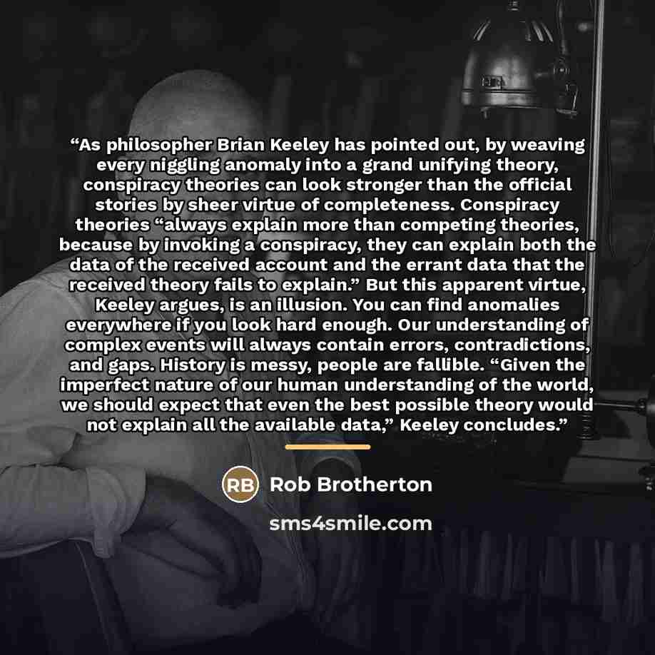 “As philosopher Brian Keeley has pointed out, by weaving every niggling anomaly into a grand unifying theory, conspiracy theories can look stronger than the official stories by sheer virtue of completeness. Conspiracy theories “always explain more than competing theories, because by invoking a…” quote by Rob Brotherton