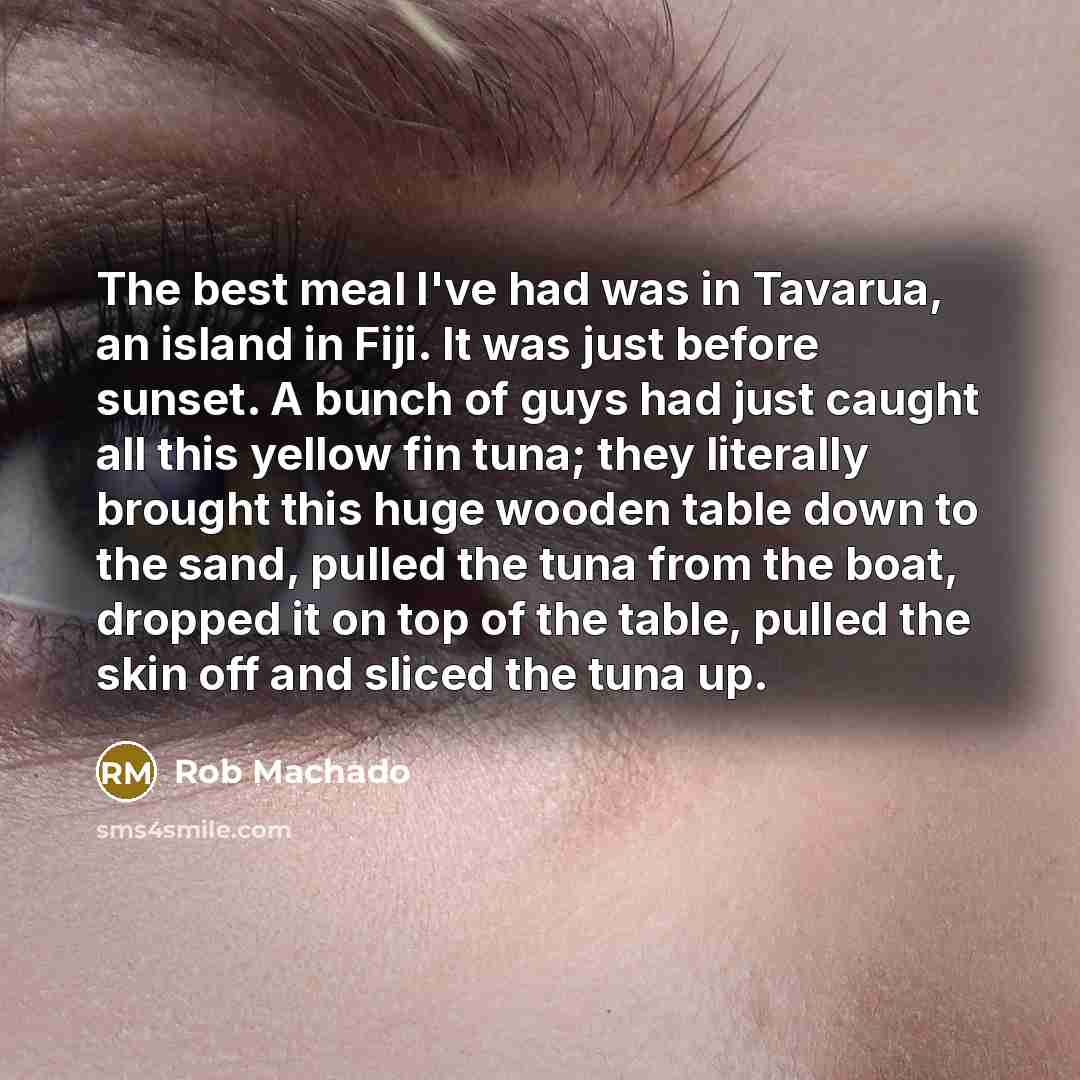 “The best meal I've had was in Tavarua, an island in Fiji. It was just before sunset. A bunch of guys had just caught all this yellow fin tuna; they literally brought this huge wooden table down to the sand, pulled the tuna from the boat, dropped it on top of the table, pulled the skin off and…” quote by Rob Machado