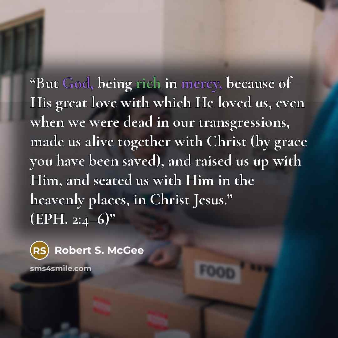 “But God, being rich in mercy, because of His great love with which He loved us, even when we were dead in our transgressions, made us alive together with Christ (by grace you have been saved), and raised us up with Him, and seated us with Him in the heavenly places, in Christ Jesus.” (EPH. 2:4–6)” quote by Robert S. McGee