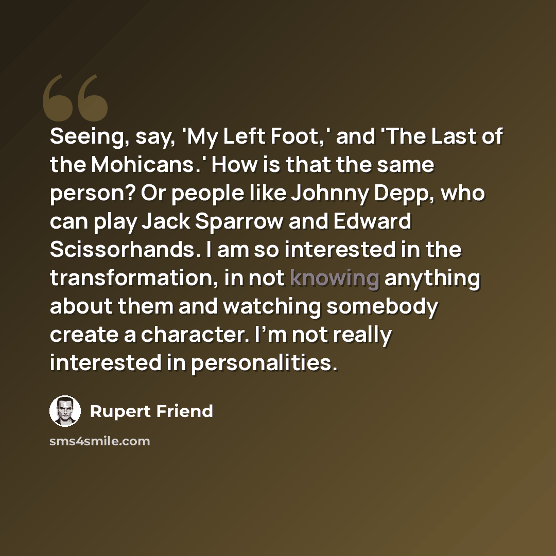 “Seeing, say, 'My Left Foot,' and 'The Last of the Mohicans.' How is that the same person? Or people like Johnny Depp, who can play Jack Sparrow and Edward Scissorhands. I am so interested in the transformation, in not knowing anything about them and watching somebody create a character. I'm not…” quote by Rupert Friend