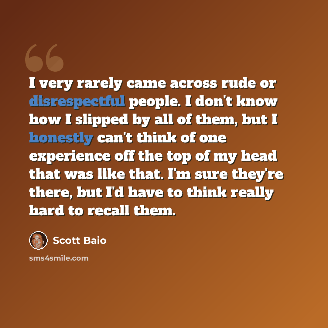 “I very rarely came across rude or disrespectful people. I don't know how I slipped by all of them, but I honestly can't think of one experience off the top of my head that was like that. I'm sure they're there, but I'd have to think really hard to recall them.” quote by Scott Baio
