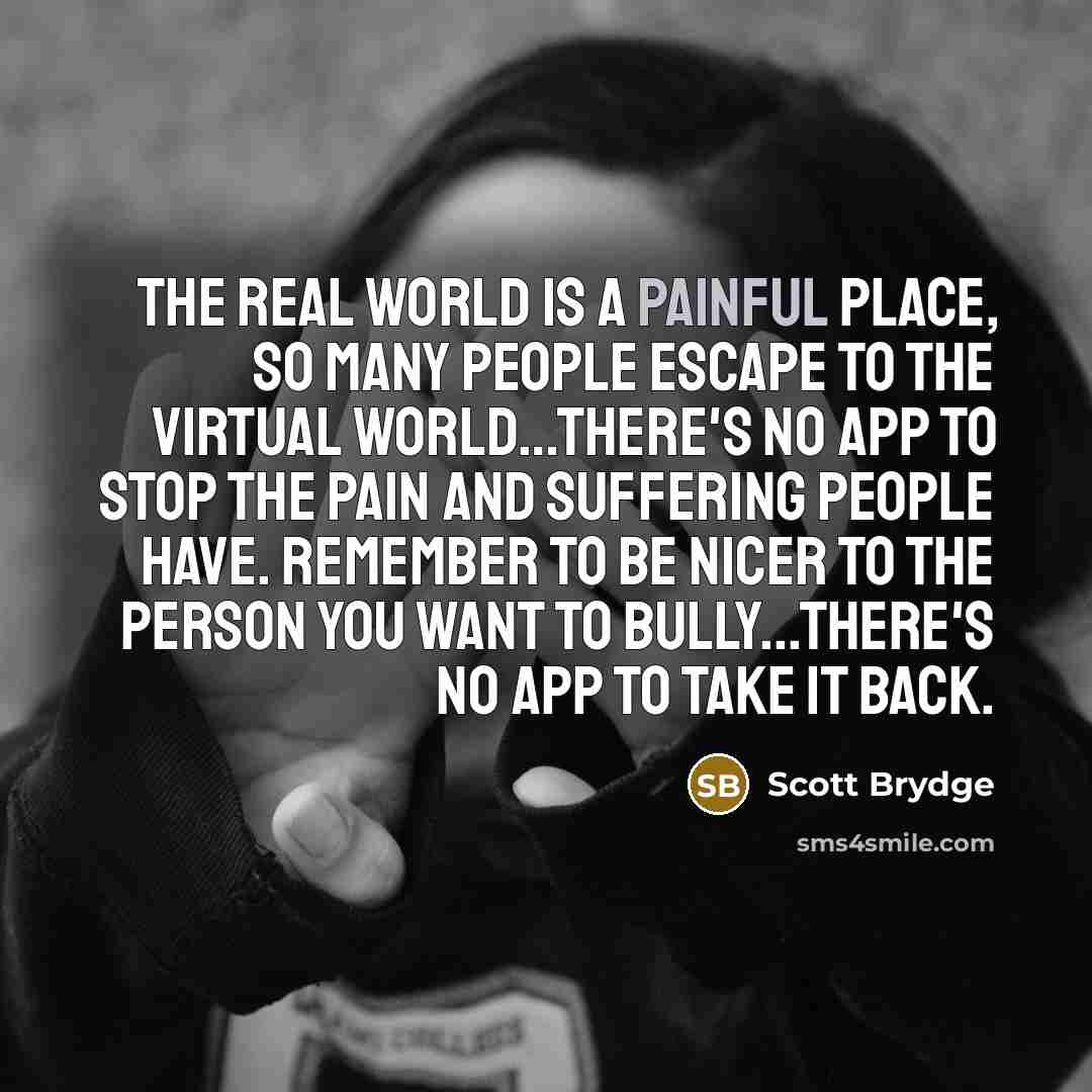 “The real world is a painful place, so many people escape to the virtual world…there's no App to stop the pain and suffering people have. Remember to be nicer to the person you want to bully...there's no App to take it back.” quote by Scott Brydge
