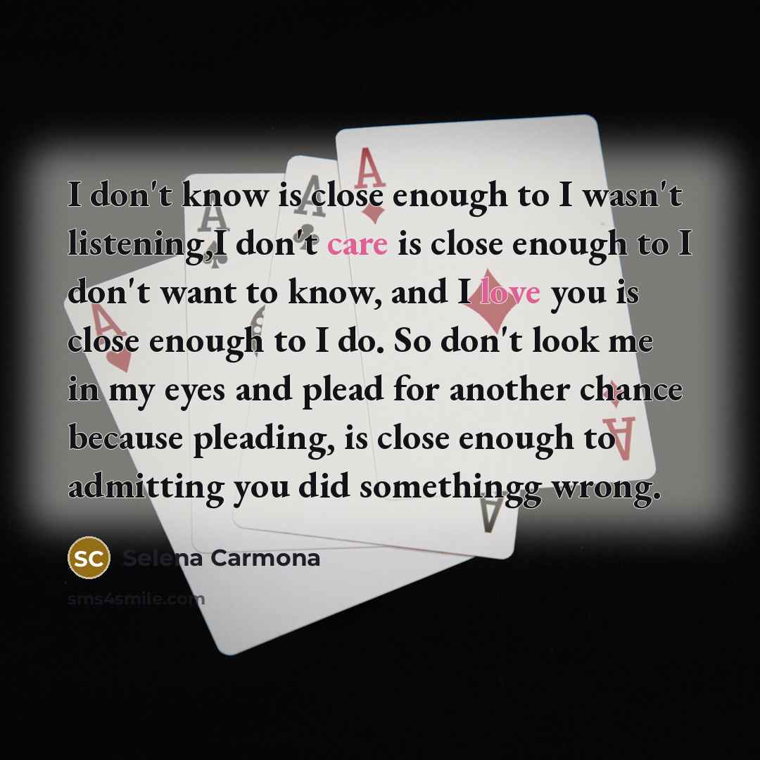 “I don't know is close enough to I wasn't listening,I don't care is close enough to I don't want to know, and I love you is close enough to I do. So don't look me in my eyes and plead for another chance because pleading, is close enough to admitting you did somethingg wrong.” quote by Selena Carmona