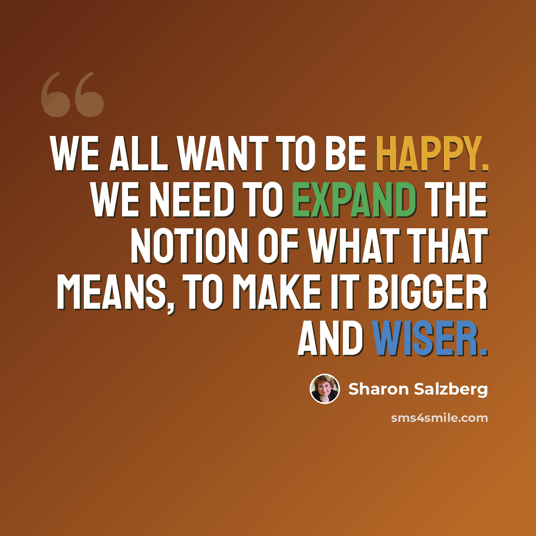 “We all want to be happy. We need to expand the notion of what that means, to make it bigger and wiser.” quote by Sharon Salzberg
