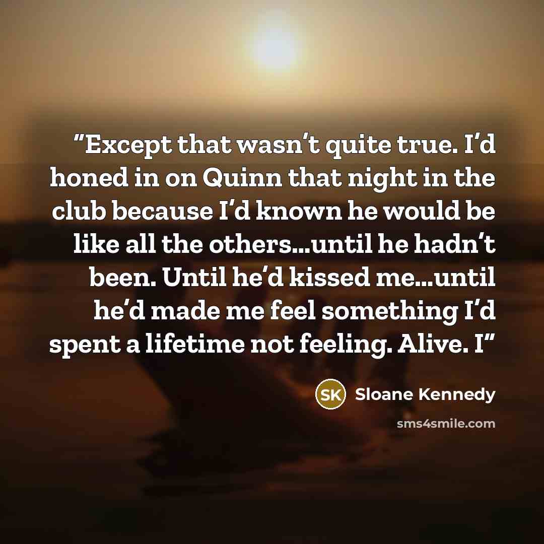 “Except that wasn’t quite true. I’d honed in on Quinn that night in the club because I’d known he would be like all the others…until he hadn’t been. Until he’d kissed me…until he’d made me feel something I’d spent a lifetime not feeling. Alive. I” quote by Sloane Kennedy