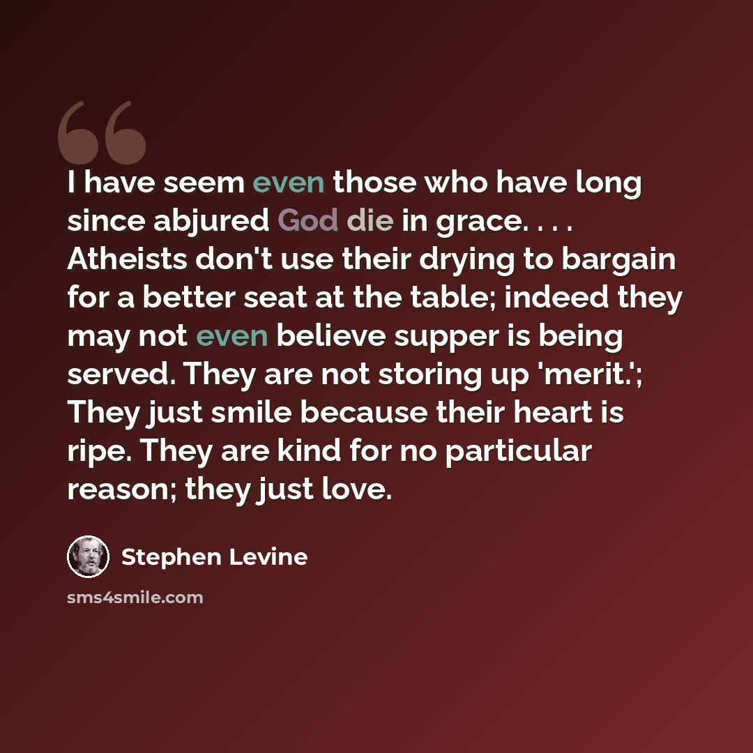 “I have seem even those who have long since abjured God die in grace. . . . Atheists don't use their drying to bargain for a better seat at the table; indeed they may not even believe supper is being served. They are not storing up 'merit.'; They just smile because their heart is ripe. They are…” quote by Stephen Levine