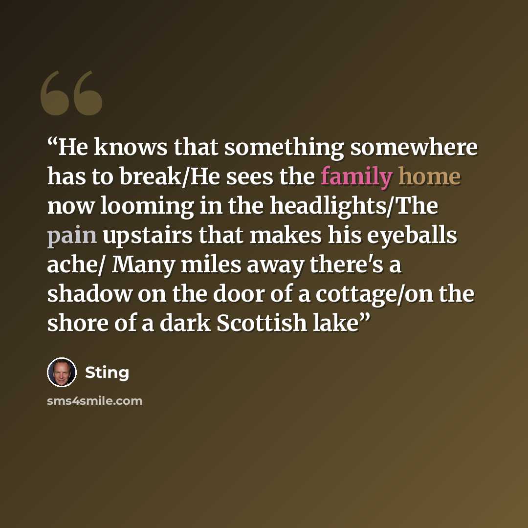 “He knows that something somewhere has to break/He sees the family home now looming in the headlights/The pain upstairs that makes his eyeballs ache/ Many miles away there's a shadow on the door of a cottage/on the shore of a dark Scottish lake” quote by Sting
