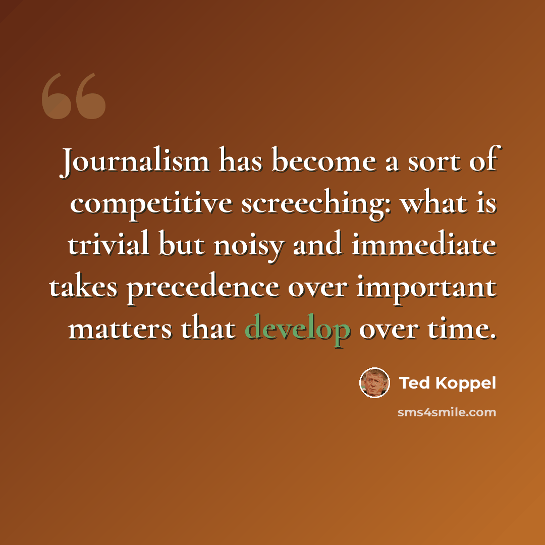 “Journalism has become a sort of competitive screeching: what is trivial but noisy and immediate takes precedence over important matters that develop over time.” quote by Ted Koppel