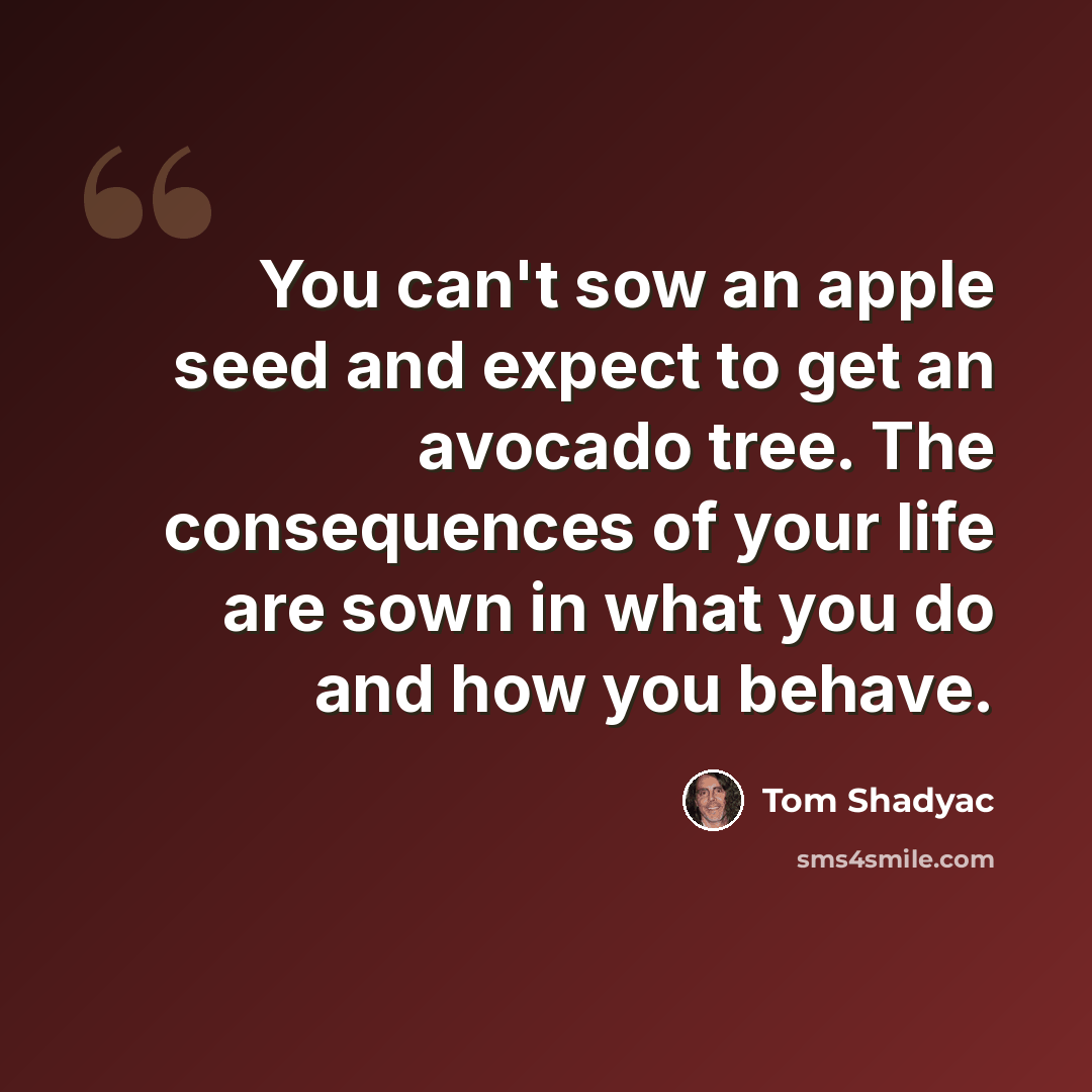 “You can't sow an apple seed and expect to get an avocado tree. The consequences of your life are sown in what you do and how you behave.” quote by Tom Shadyac