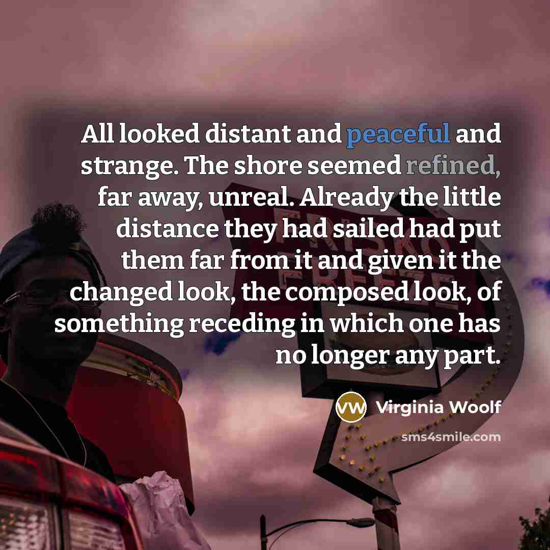 “All looked distant and peaceful and strange. The shore seemed refined, far away, unreal. Already the little distance they had sailed had put them far from it and given it the changed look, the composed look, of something receding in which one has no longer any part.” quote by Virginia Woolf