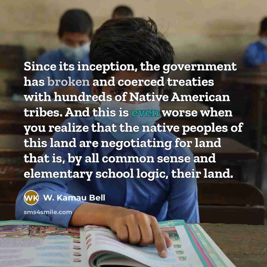 “Since its inception, the government has broken and coerced treaties with hundreds of Native American tribes. And this is even worse when you realize that the native peoples of this land are negotiating for land that is, by all common sense and elementary school logic, their land.” quote by W. Kamau Bell