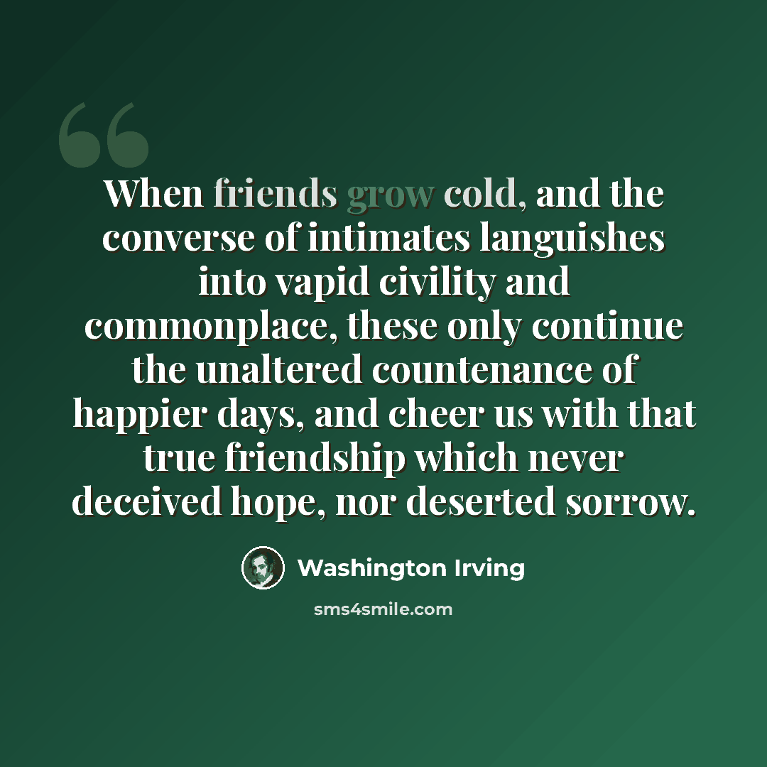“When friends grow cold, and the converse of intimates languishes into vapid civility and commonplace, these only continue the unaltered countenance of happier days, and cheer us with that true friendship which never deceived hope, nor deserted sorrow.” quote by Washington Irving