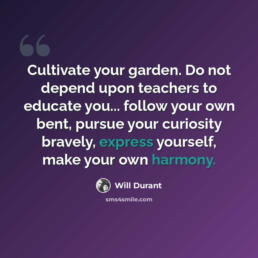 “Cultivate your garden. Do not depend upon teachers to educate you... follow your own bent, pursue your curiosity bravely, express yourself, make your own harmony.” quote by Will Durant
