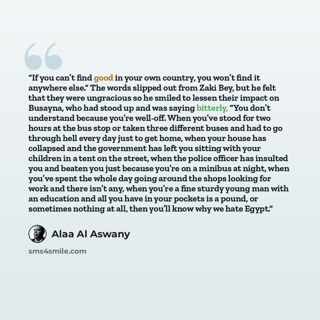 “If you can’t find good in your own country, you won’t find it anywhere else.” The words slipped out from Zaki Bey, but he felt that they were ungracious so he smiled to lessen their impact on Busayna, who had stood up and was saying bitterly, “You don’t understand because you’re well-off. When…” quote by Alaa Al Aswany