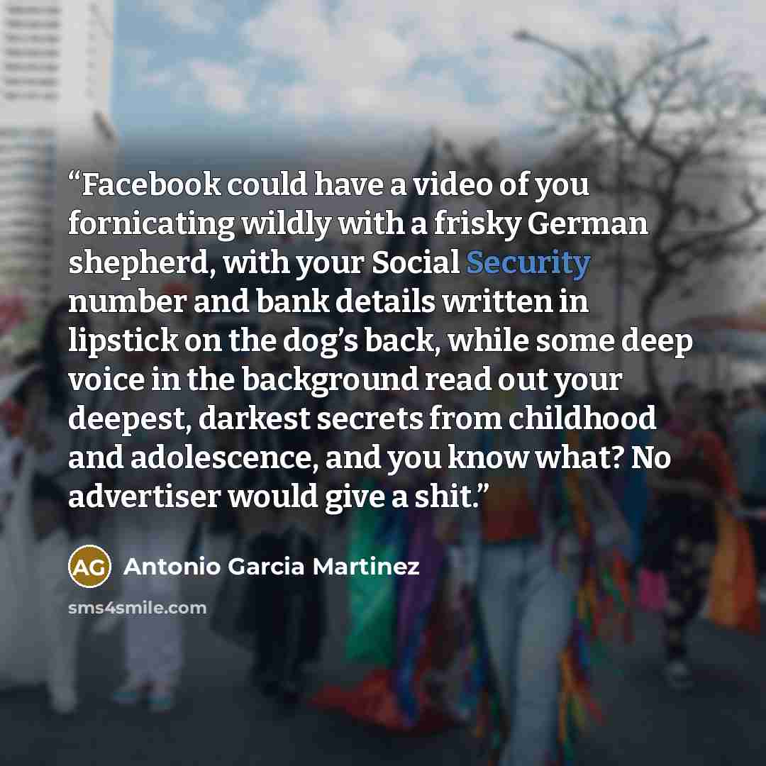 “Facebook could have a video of you fornicating wildly with a frisky German shepherd, with your Social Security number and bank details written in lipstick on the dog’s back, while some deep voice in the background read out your deepest, darkest secrets from childhood and adolescence, and you know…” quote by Antonio Garcia Martinez