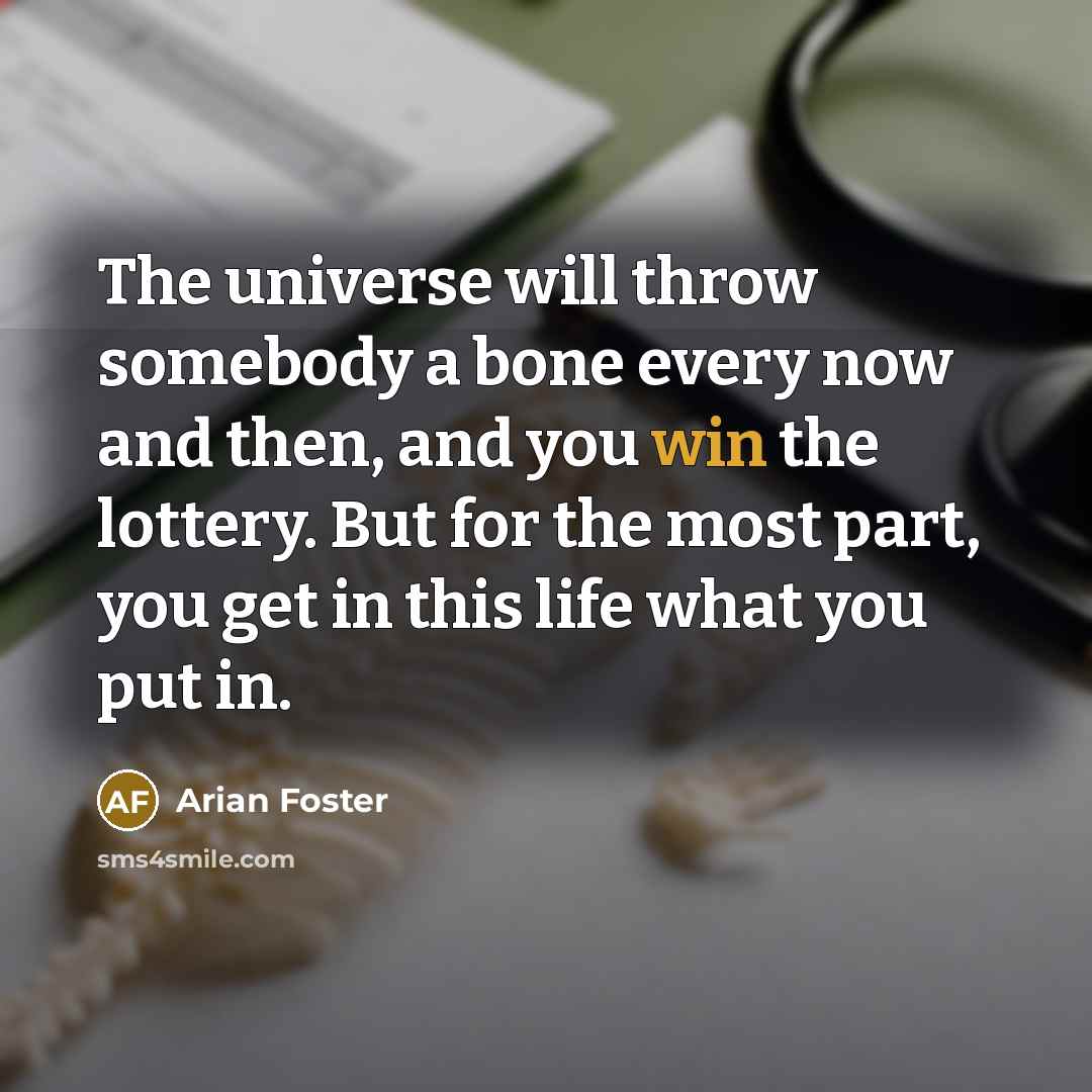 “The universe will throw somebody a bone every now and then, and you win the lottery. But for the most part, you get in this life what you put in.” quote by Arian Foster