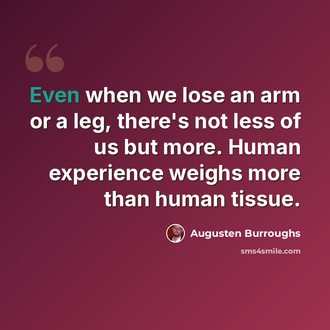“Even when we lose an arm or a leg, there's not less of us but more. Human experience weighs more than human tissue.” quote by Augusten Burroughs