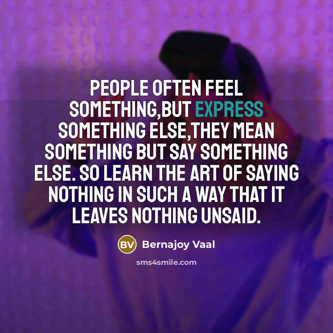 “People often feel something,but express something else,They mean something but say something else. So learn the art of saying nothing in such a way that it leaves nothing unsaid.” quote by Bernajoy Vaal