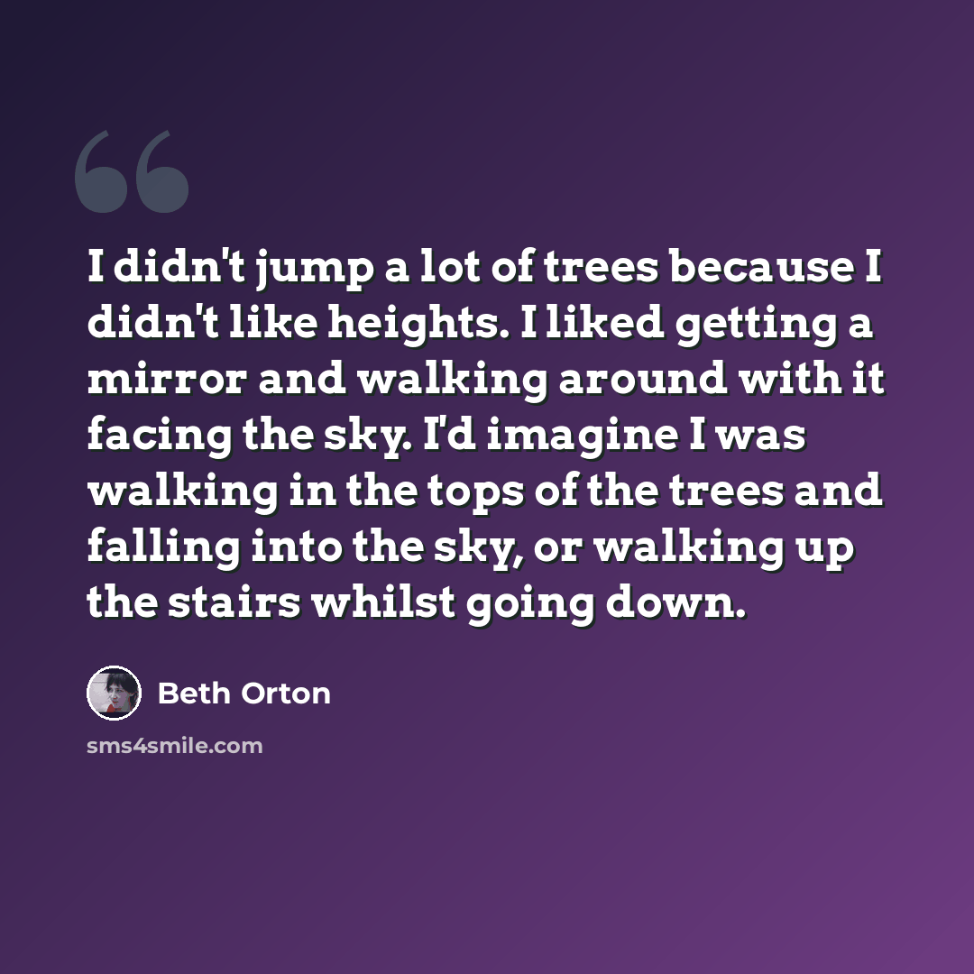 “I didn't jump a lot of trees because I didn't like heights. I liked getting a mirror and walking around with it facing the sky. I'd imagine I was walking in the tops of the trees and falling into the sky, or walking up the stairs whilst going down.” quote by Beth Orton