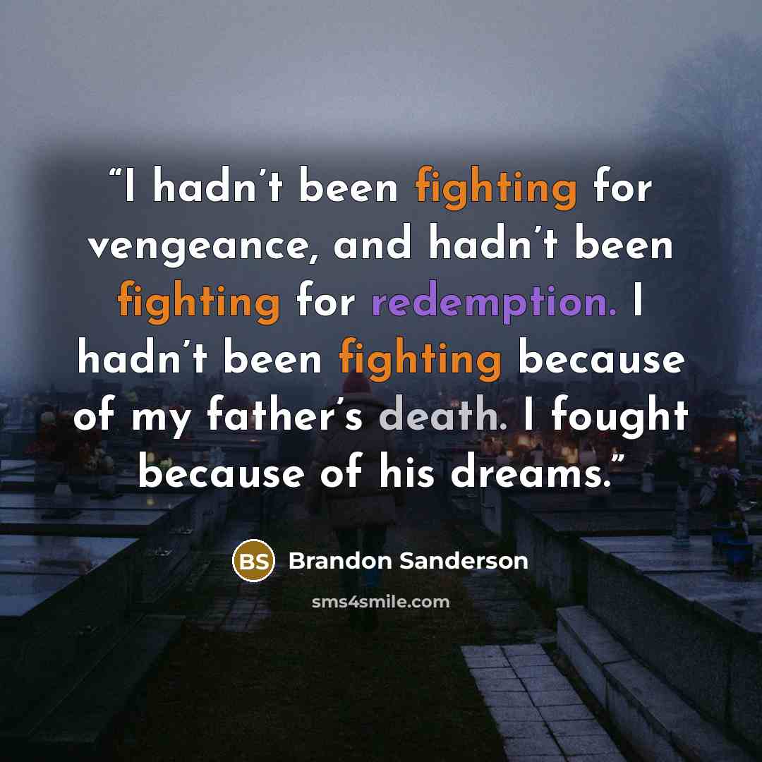 “I hadn’t been fighting for vengeance, and hadn’t been fighting for redemption. I hadn’t been fighting because of my father’s death. I fought because of his dreams.” quote by Brandon Sanderson