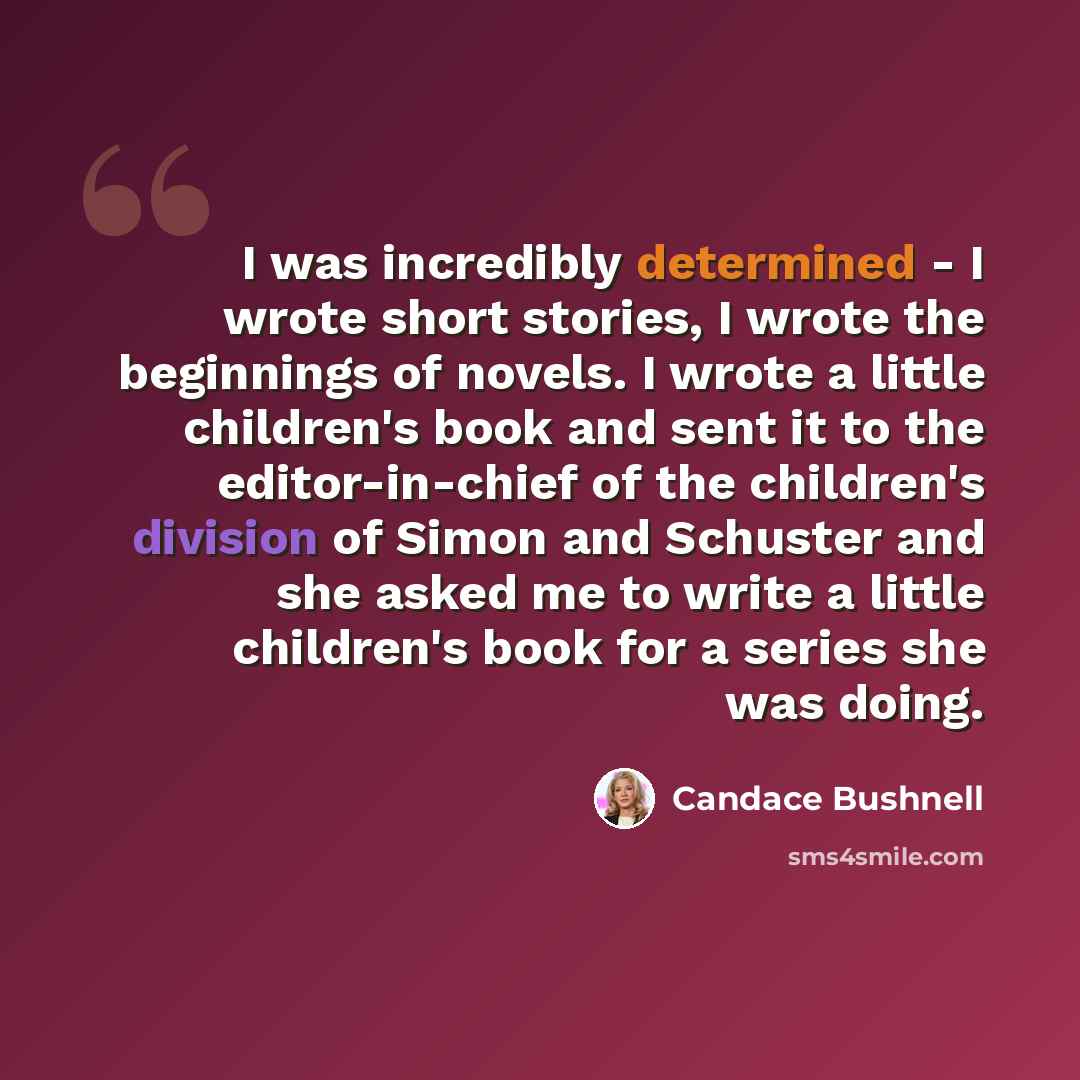 “I was incredibly determined - I wrote short stories, I wrote the beginnings of novels. I wrote a little children's book and sent it to the editor-in-chief of the children's division of Simon and Schuster and she asked me to write a little children's book for a series she was doing.” quote by Candace Bushnell