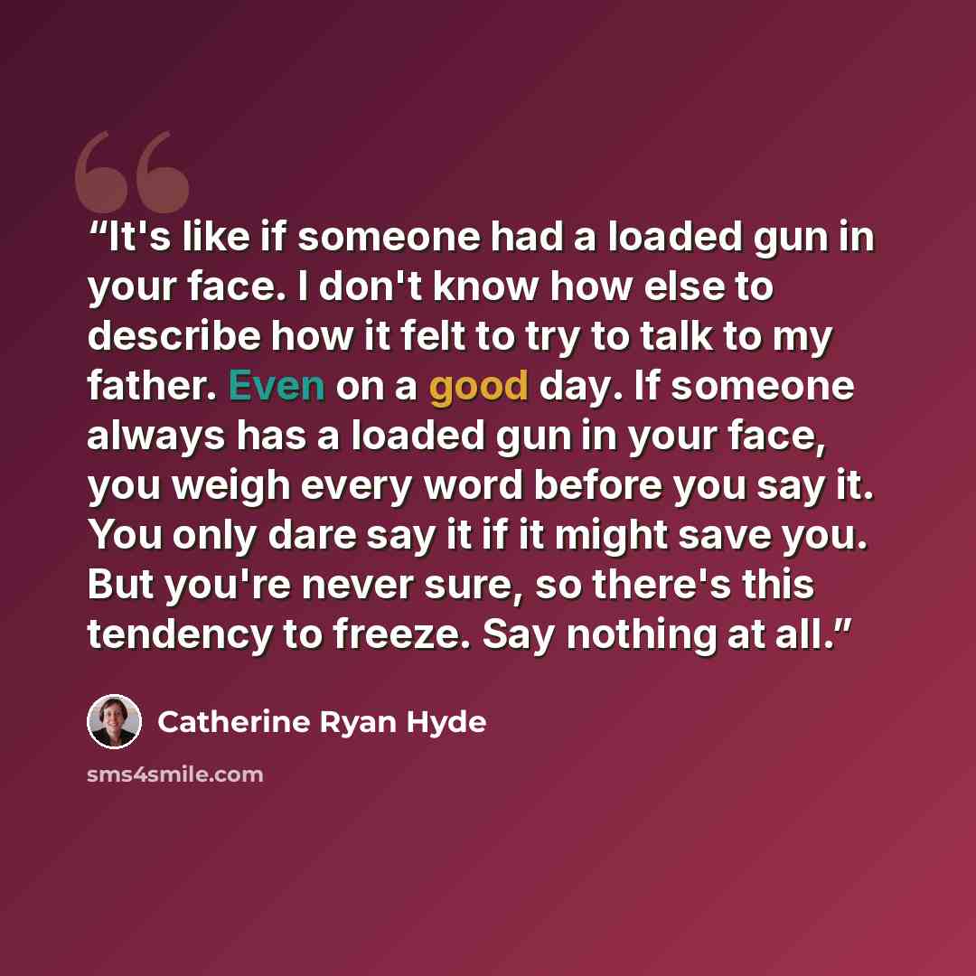 “It's like if someone had a loaded gun in your face. I don't know how else to describe how it felt to try to talk to my father. Even on a good day. If someone always has a loaded gun in your face, you weigh every word before you say it. You only dare say it if it might save you. But you're never…” quote by Catherine Ryan Hyde