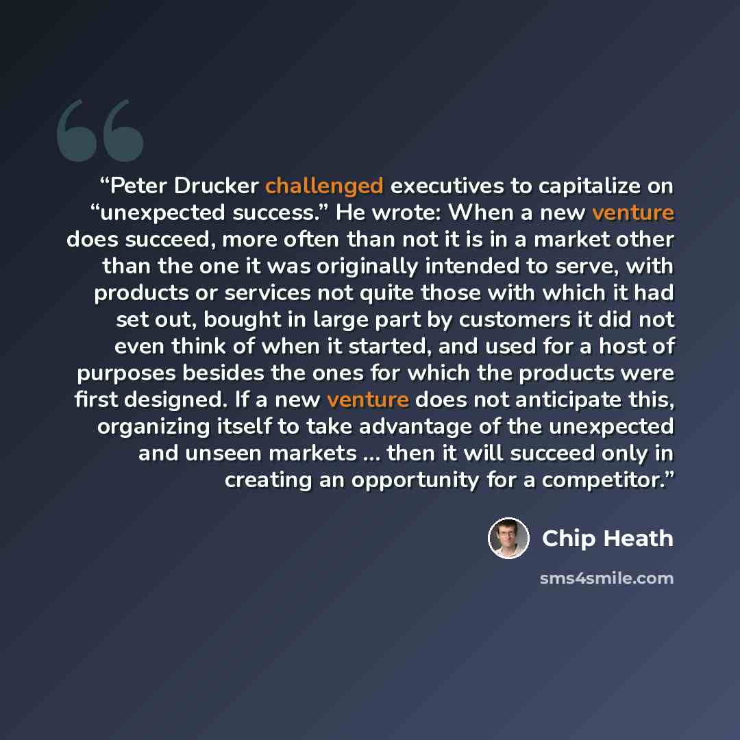 “Peter Drucker challenged executives to capitalize on “unexpected success.” He wrote: When a new venture does succeed, more often than not it is in a market other than the one it was originally intended to serve, with products or services not quite those with which it had set out, bought in large…” quote by Chip Heath