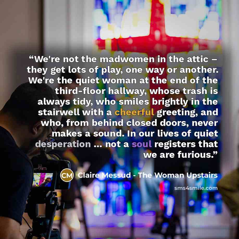 “We're not the madwomen in the attic – they get lots of play, one way or another. We're the quiet woman at the end of the third-floor hallway, whose trash is always tidy, who smiles brightly in the stairwell with a cheerful greeting, and who, from behind closed doors, never makes a sound. In our…” quote by Claire Messud - The Woman Upstairs