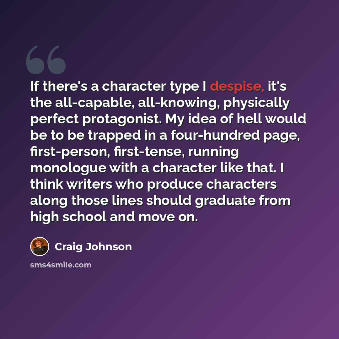 “If there's a character type I despise, it's the all-capable, all-knowing, physically perfect protagonist. My idea of hell would be to be trapped in a four-hundred page, first-person, first-tense, running monologue with a character like that. I think writers who produce characters along those lines…” quote by Craig Johnson
