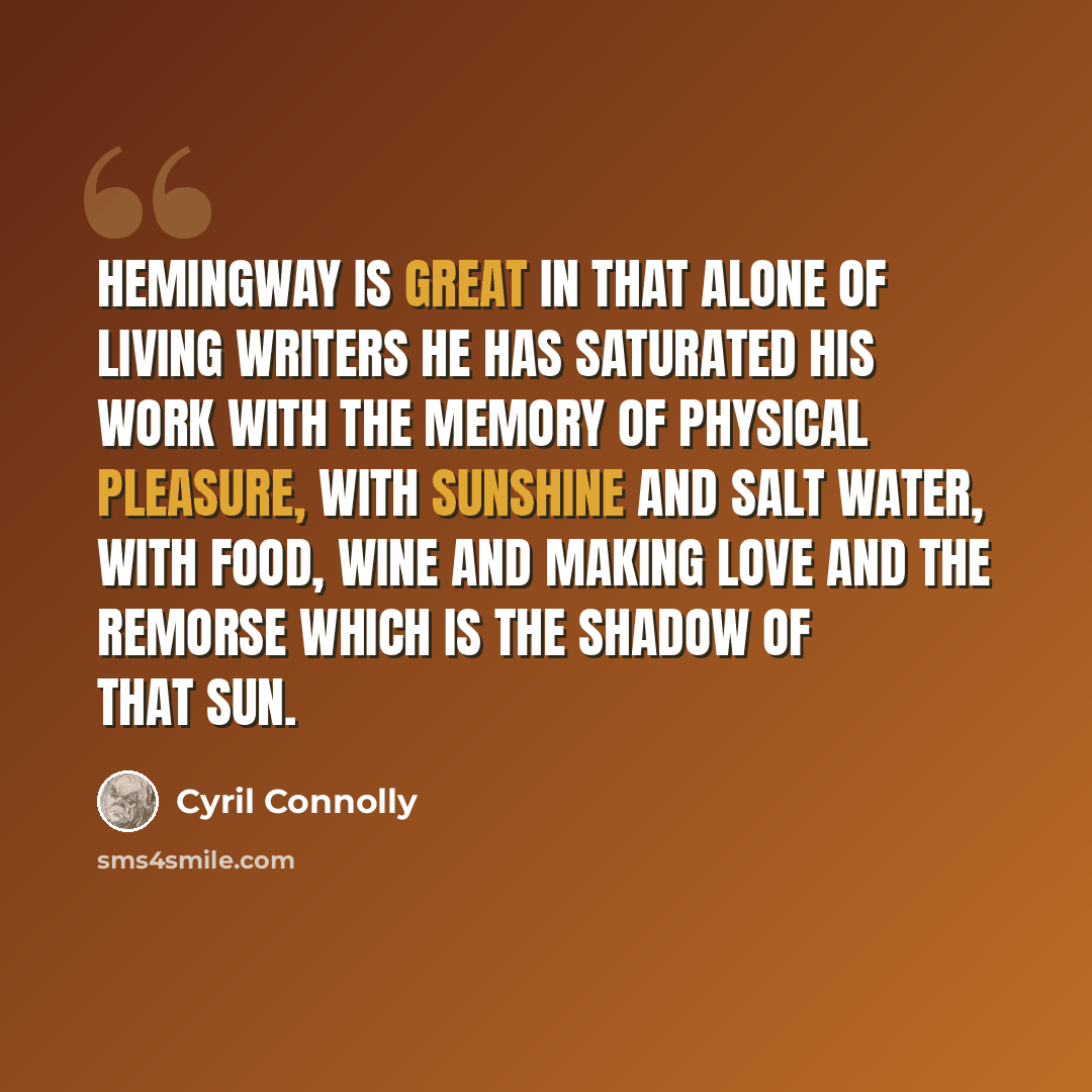 “Hemingway is great in that alone of living writers he has saturated his work with the memory of physical pleasure, with sunshine and salt water, with food, wine and making love and the remorse which is the shadow of that sun.” quote by Cyril Connolly