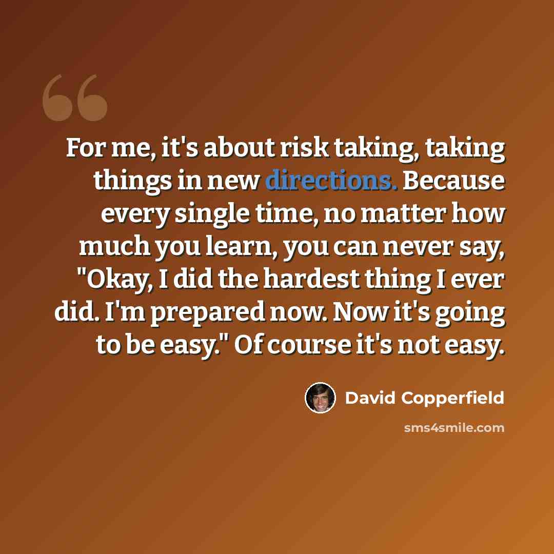 “For me, it's about risk taking, taking things in new directions. Because every single time, no matter how much you learn, you can never say, "Okay, I did the hardest thing I ever did. I'm prepared now. Now it's going to be easy." Of course it's not easy.” quote by David Copperfield