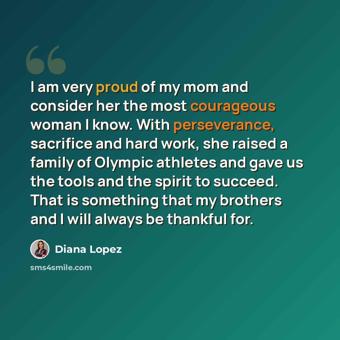 “I am very proud of my mom and consider her the most courageous woman I know. With perseverance, sacrifice and hard work, she raised a family of Olympic athletes and gave us the tools and the spirit to succeed. That is something that my brothers and I will always be thankful for.” quote by Diana Lopez