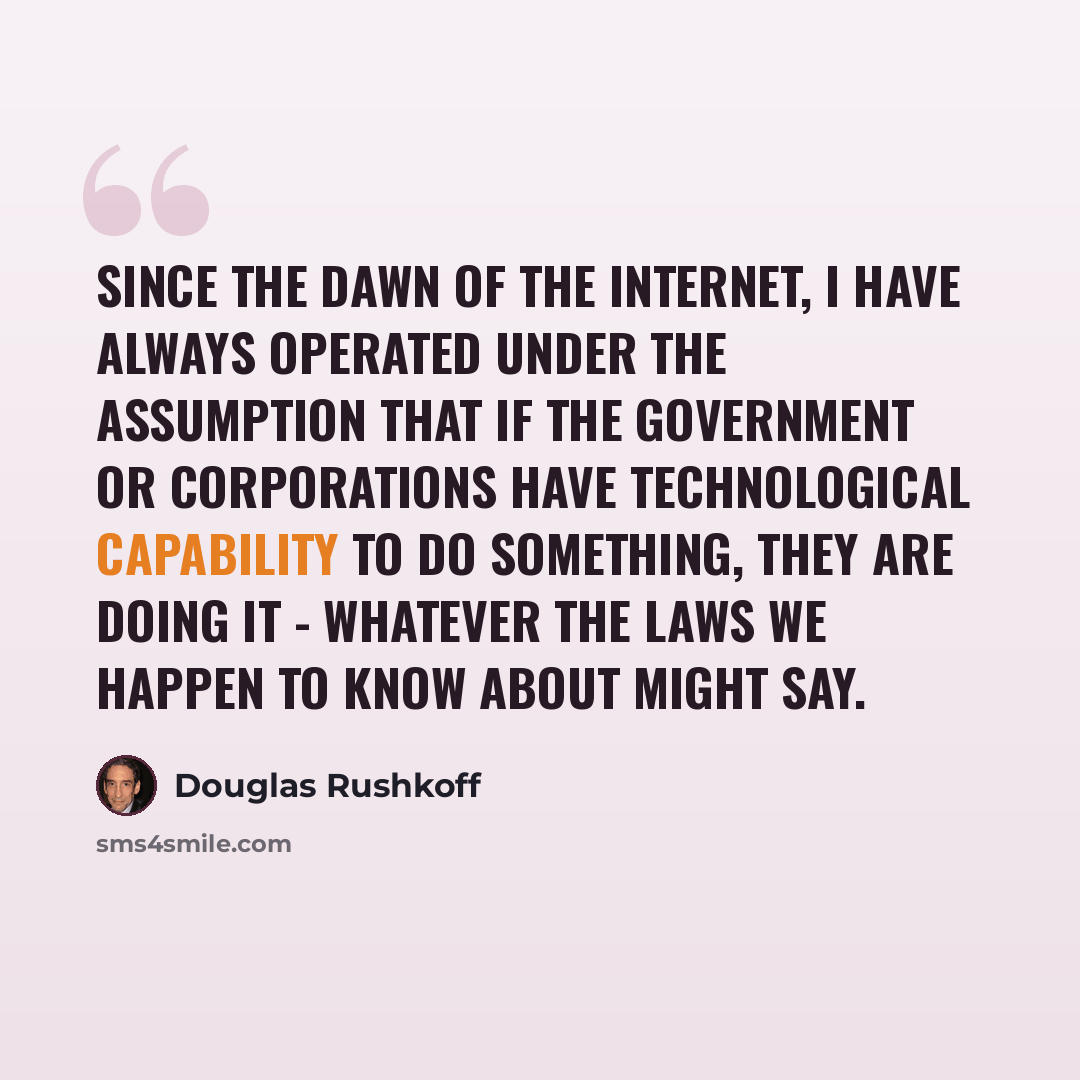 “Since the dawn of the Internet, I have always operated under the assumption that if the government or corporations have technological capability to do something, they are doing it - whatever the laws we happen to know about might say.” quote by Douglas Rushkoff
