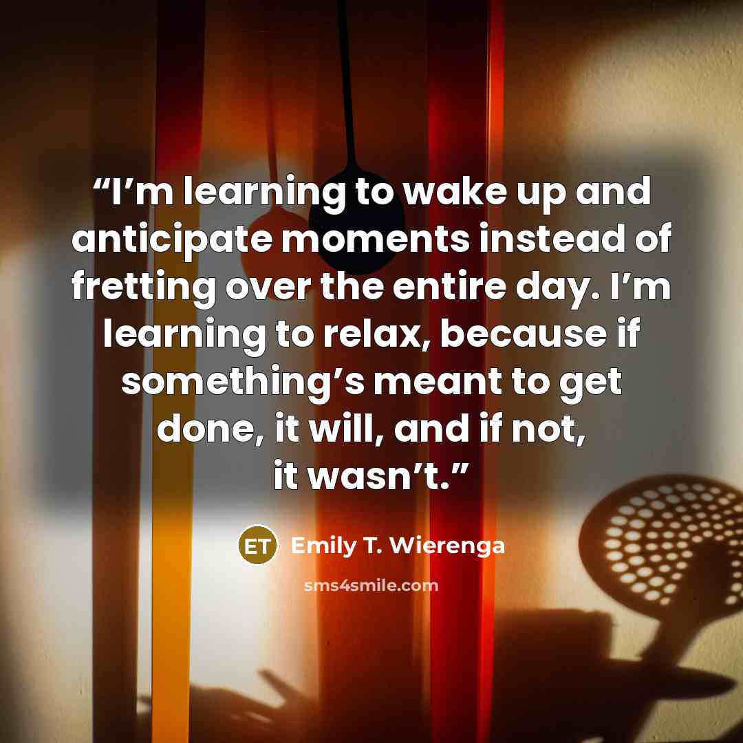 “I’m learning to wake up and anticipate moments instead of fretting over the entire day. I’m learning to relax, because if something’s meant to get done, it will, and if not, it wasn’t.” quote by Emily T. Wierenga